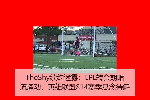 TheShy续约迷雾：LPL转会期暗流涌动，英雄联盟S14赛季悬念待解