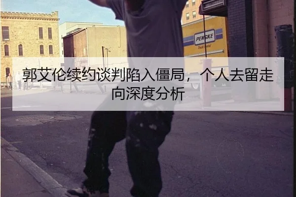 郭艾伦续约谈判陷入僵局，个人去留走向深度分析