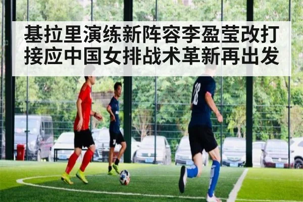 基拉里演练新阵容李盈莹改打接应中国女排战术革新再出发