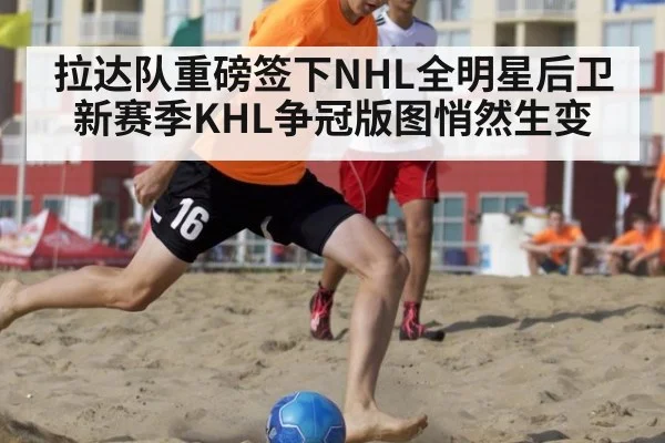 拉达队重磅签下NHL全明星后卫 新赛季KHL争冠版图悄然生变