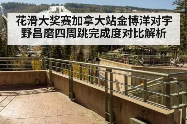 花滑大奖赛加拿大站金博洋对宇野昌磨四周跳完成度对比解析